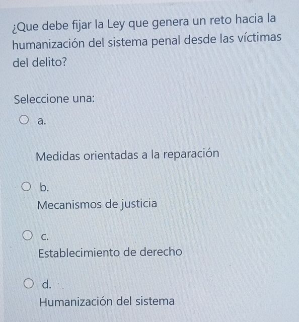 ¿Que debe fijar la Ley que genera un reto hacia la
humanización del sistema penal desde las víctimas
del delito?
Seleccione una:
a.
Medidas orientadas a la reparación
b.
Mecanismos de justicia
C.
Establecimiento de derecho
d.
Humanización del sistema