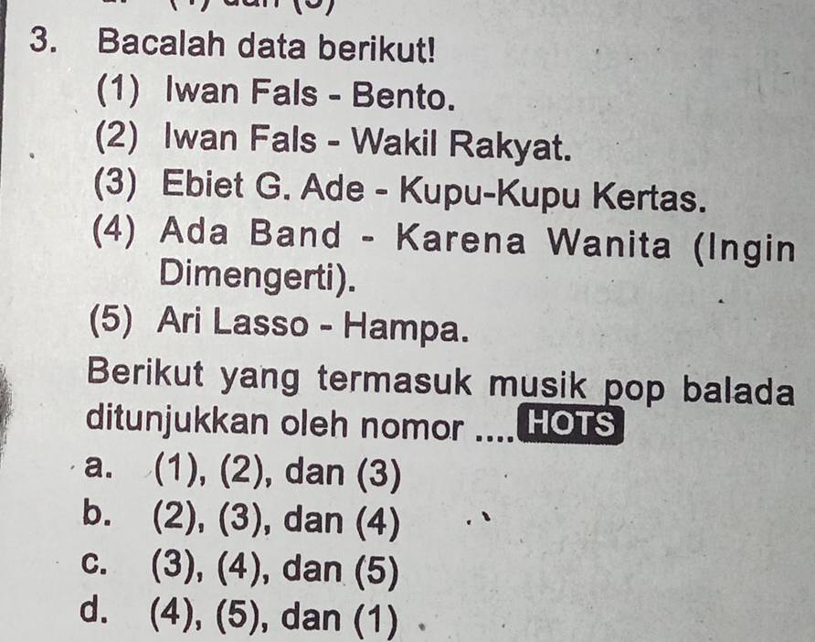 Bacalah data berikut!
(1) Iwan Fals - Bento.
(2) Iwan Fals - Wakil Rakyat.
(3) Ebiet G. Ade - Kupu-Kupu Kertas.
(4) Ada Band - Karena Wanita (Ingin
Dimengerti).
(5) Ari Lasso - Hampa.
Berikut yang termasuk musik pop balada
ditunjukkan oleh nomor .... HOTS
a. (),(2) , dan (3)
(2)
b. (2),(3) , dan (4)
C. (3),(4) , dan (5)
d. (4),(5) , dan (1)