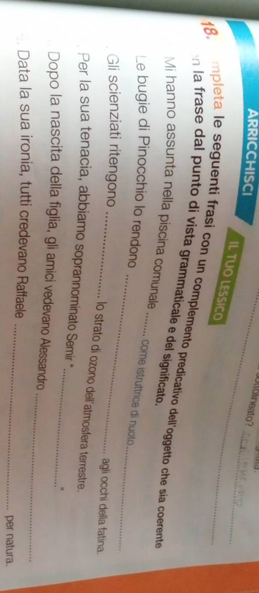 arricchisci 
_uttolineato? 
_ 
IL TUO LESSICO 
18. mpleta le seguenti frasi con un complemento predicativo dell'oggetto che sia coerente 
n la frase dal punto di vista grammaticale e del significato. 
Mi hanno assunta nella piscina comunale_ 
_ 
Le bugie di Pinocchio lo rendono 
. come istruttrice di nuoto 
_ 
Gli scienziati ritengono 
_ 
agli occhi della fatina. 
lo strato di ozono dell'atmosfera terrestre. 
_ 
Per la sua tenacia, abbiamo soprannominato Semir 
" 
_ 
Dopo la nascita della figlia, gli amici vedevano Alessandro 
_ 
Data la sua ironia, tutti credevano Raffaele 
per natura.