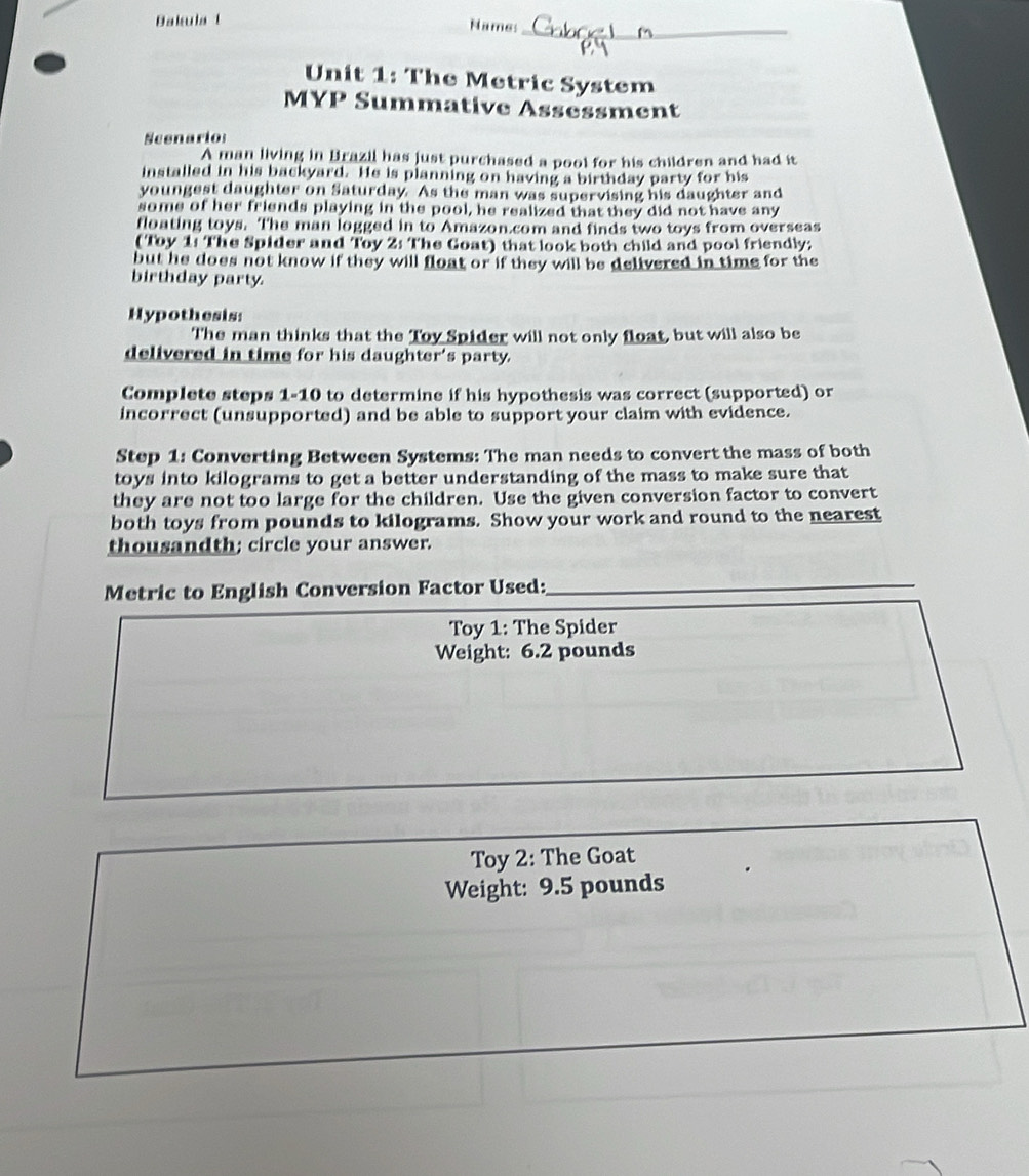 Bakula t 
Names_ 
Unit 1: The Metric System 
MYP Summative Assessment 
Scenario: 
A man living in Brazil has just purchased a pool for his children and had it 
installed in his backyard. He is planning on having a birthday party for his 
youngest daughter on Saturday. As the man was supervising his daughter and 
some of her friends playing in the pool, he realized that they did not have any 
floating toys. The man logged in to Amazon.com and finds two toys from overseas 
(Toy 1: The Spider and Toy 2: The Goat) that look both child and pool friendly; 
but he does not know if they will float or if they will be delivered in time for the 
birthday party. 
Hypothesis: 
The man thinks that the Toy Spider will not only float, but will also be 
delivered in time for his daughter's party. 
Complete steps 1-10 to determine if his hypothesis was correct (supported) or 
incorrect (unsupported) and be able to support your claim with evidence. 
Step 1: Converting Between Systems: The man needs to convert the mass of both 
toys into kilograms to get a better understanding of the mass to make sure that 
they are not too large for the children. Use the given conversion factor to convert 
both toys from pounds to kilograms. Show your work and round to the nearest 
thousandth; circle your answer. 
Metric to English Conversion Factor Used:_ 
Toy 1: The Spider 
Weight: 6.2 pounds
Toy 2: The Goat 
Weight: 9.5 pounds