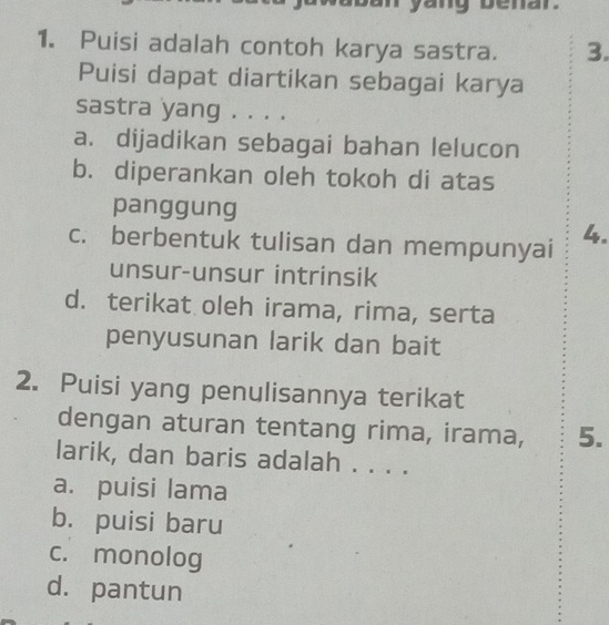 benar
1. Puisi adalah contoh karya sastra. 3.
Puisi dapat diartikan sebagai karya
sastra yang . . . .
a. dijadikan sebagai bahan lelucon
b. diperankan oleh tokoh di atas
panggung
c. berbentuk tulisan dan mempunyai 4.
unsur-unsur intrinsik
d. terikat oleh irama, rima, serta
penyusunan larik dan bait
2. Puisi yang penulisannya terikat
dengan aturan tentang rima, irama, 5.
larik, dan baris adalah . . . .
a. puisi lama
b. puisi baru
c. monolog
d. pantun