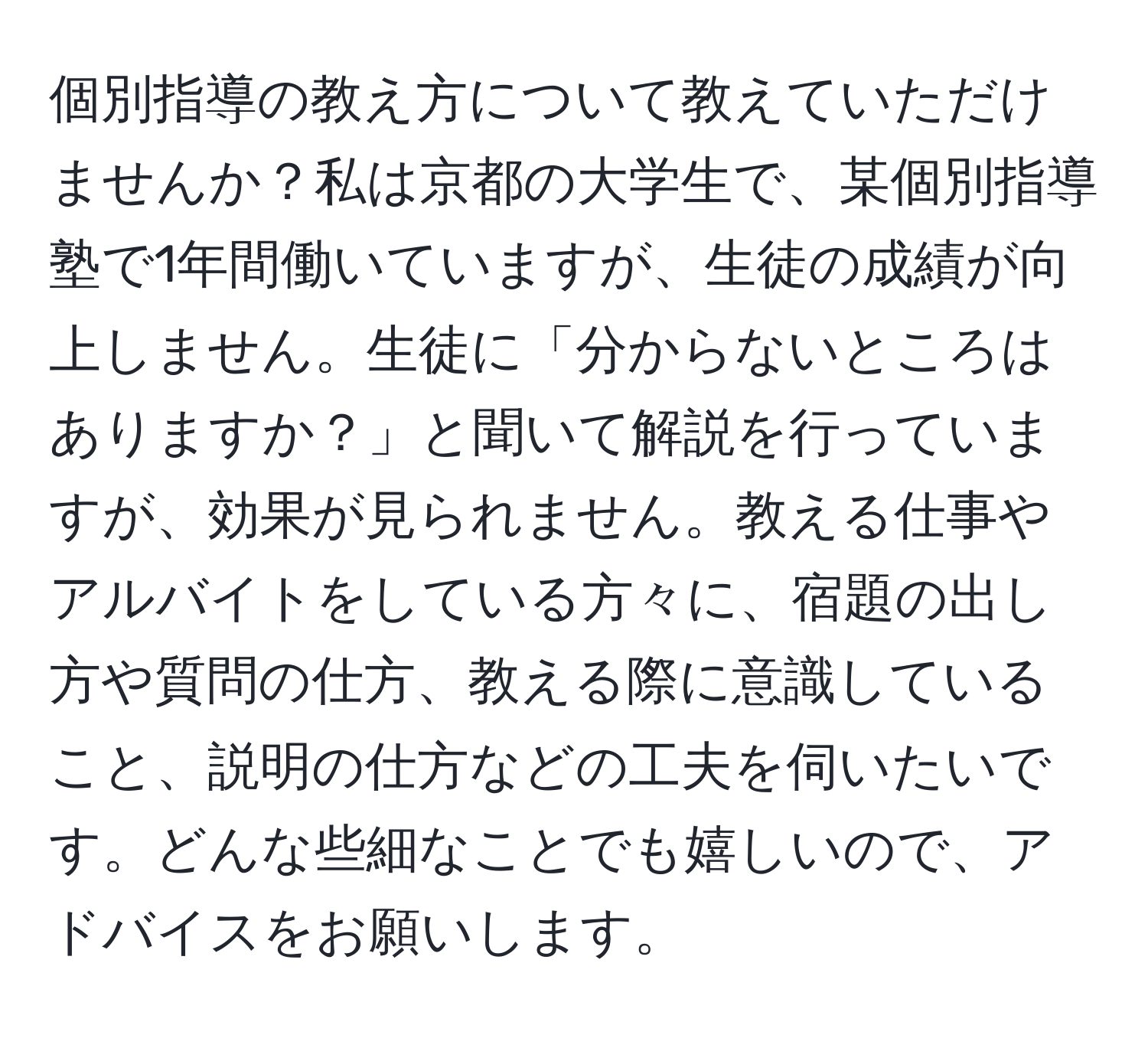 個別指導の教え方について教えていただけませんか？私は京都の大学生で、某個別指導塾で1年間働いていますが、生徒の成績が向上しません。生徒に「分からないところはありますか？」と聞いて解説を行っていますが、効果が見られません。教える仕事やアルバイトをしている方々に、宿題の出し方や質問の仕方、教える際に意識していること、説明の仕方などの工夫を伺いたいです。どんな些細なことでも嬉しいので、アドバイスをお願いします。