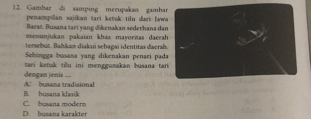 Gambar di samping merupakan gambar
penampilan sajikan tari ketuk tilu dari Jawa
Barat. Busana tari yang dikenakan sederhana dan
menunjukan pakaian khas mayoritas daerah
tersebut. Bahkan diakui sebagai identitas daerah.
Sehingga busana yang dikenakan penari pada
tari ketuk tilu ini menggunakan busana tari
dengan jenis ....
A. busana tradisional
B. busana klasik
C. busana modern
D. busana karakter