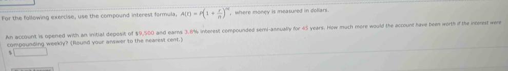 For the following exercise, use the compound interest formula, A(t)=P(1+ r/n )^nt , where money is measured in dollars. 
An account is opened with an initial deposit of $9,500 and earns 3.8% interest compounded semi-annually for 45 years. How much more would the account have been worth if the interest were 
compounding weekly? (Round your answer to the nearest cent.)
$ □