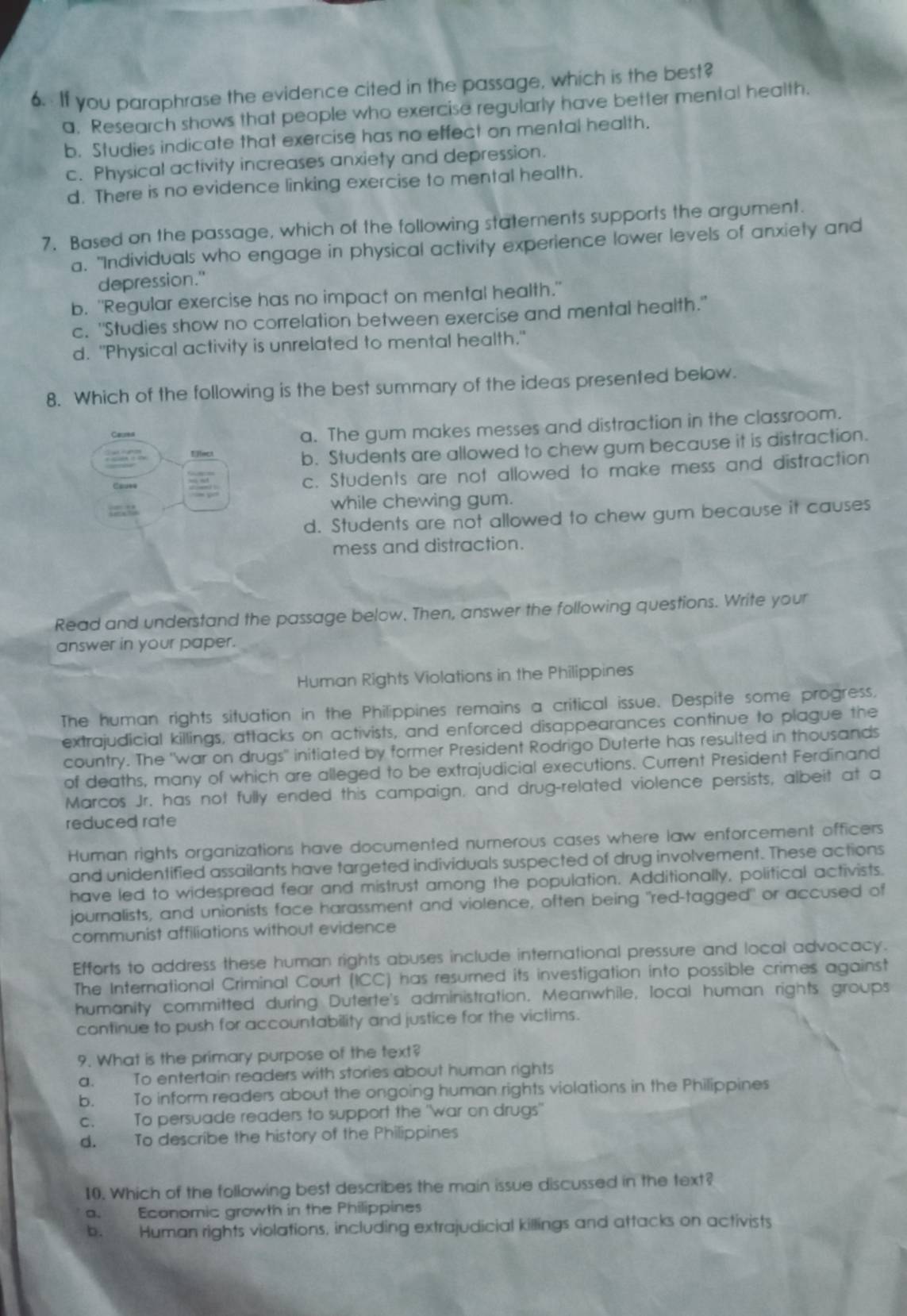 If you paraphrase the evidence cited in the passage, which is the best?
a. Research shows that people who exercise regularly have better mental health.
b. Studies indicate that exercise has no effect on mental health.
c. Physical activity increases anxiety and depression.
d. There is no evidence linking exercise to mental health.
7. Based on the passage, which of the following statements supports the argument.
a. "Individuals who engage in physical activity experience lower levels of anxiety and
depression."
b. "Regular exercise has no impact on mental health."
c. "Studies show no correlation between exercise and mental health."
d. "Physical activity is unrelated to mental health."
8. Which of the following is the best summary of the ideas presented below.
Caures
a. The gum makes messes and distraction in the classroom.
b. Students are allowed to chew gum because it is distraction.
Cauee c. Students are not allowed to make mess and distraction
?=,1 while chewing gum.
d. Students are not allowed to chew gum because it causes
mess and distraction.
Read and understand the passage below. Then, answer the following questions. Write your
answer in your paper.
Human Rights Violations in the Philippines
The human rights situation in the Philippines remains a critical issue. Despite some progress,
extrajudicial killings, attacks on activists, and enforced disappearances continue to plague the
country. The "war on drugs" initiated by former President Rodrigo Duterte has resulted in thousands
of deaths, many of which are alleged to be extrajudicial executions. Current President Ferdinand
Marcos Jr. has not fully ended this campaign, and drug-related violence persists, albeit at a
reduced rate
Human rights organizations have documented nurnerous cases where law enforcement officers
and unidentified assailants have targeted individuals suspected of drug involvement. These actions
have led to widespread fear and mistrust among the population. Additionally, political activists.
journalists, and unionists face harassment and violence, often being "red-tagged" or accused of
communist affiliations without evidence
Efforts to address these human rights abuses include international pressure and local advocacy.
The International Criminal Court (ICC) has resumed its investigation into possible crimes against
humanity committed during Duterte's administration. Meanwhile, local human rights groups
continue to push for accountability and justice for the victims.
9. What is the primary purpose of the text?
a. To entertain readers with stories about human rights
b. To inform readers about the ongoing human rights violations in the Philippines
c. To persuade readers to support the "war on drugs"
d. To describe the history of the Philippines
10. Which of the following best describes the main issue discussed in the text?
a. Economic growth in the Philippines
b. Human rights violations, including extrajudicial killings and attacks on activists