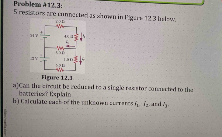 Problem #12.3:
5 resistors are connected as shown in Figure 12.3 below.
Figure 12.3
a)Can the circuit be reduced to a single resistor connected to the
batteries? Explain
b) Calculate each of the unknown currents I_1,I_2 , and I_3.
ς