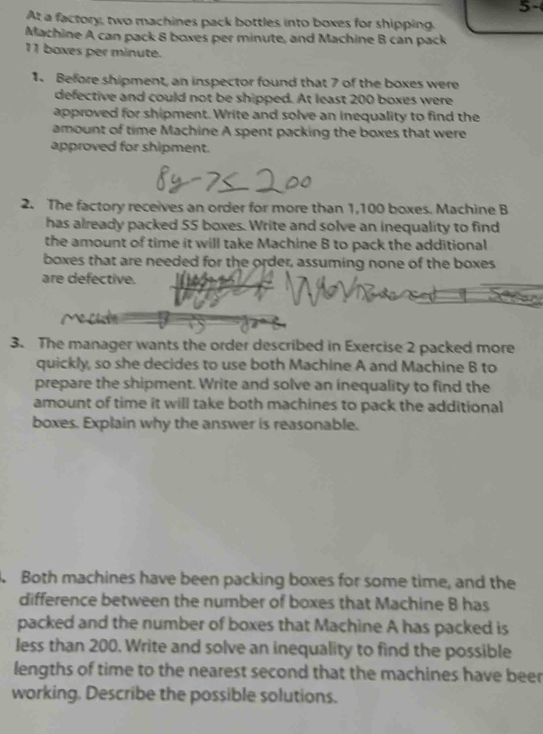 5- 
At a factory, two machines pack bottles into boxes for shipping. 
Machine A can pack 8 boxes per minute, and Machine B can pack
11 boxes per minute. 
1. Before shipment, an inspector found that 7 of the boxes were 
defective and could not be shipped. At least 200 boxes were 
approved for shipment. Write and solve an inequality to find the 
amount of time Machine A spent packing the boxes that were 
approved for shipment. 
2. The factory receives an order for more than 1,100 boxes. Machine B 
has already packed 55 boxes. Write and solve an inequality to find 
the amount of time it will take Machine B to pack the additional 
boxes that are needed for the order, assuming none of the boxes 
are defective. 
3. The manager wants the order described in Exercise 2 packed more 
quickly, so she decides to use both Machine A and Machine B to 
prepare the shipment. Write and solve an inequality to find the 
amount of time it will take both machines to pack the additional 
boxes. Explain why the answer is reasonable. 
. Both machines have been packing boxes for some time, and the 
difference between the number of boxes that Machine B has 
packed and the number of boxes that Machine A has packed is 
less than 200. Write and solve an inequality to find the possible 
lengths of time to the nearest second that the machines have beer 
working. Describe the possible solutions.