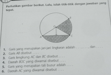 Perhatikan gambar berikut. Lalu, isilah titik-titik dengan jawaban yang 
tepat. 
1. Garis yang merupakan jari-jari lingkaran adalah _dan_ 
2. Garis AB disebut_ 
3. Garis lengkung AC dan BC disebut . . . . 
4. Daerah BOC yang diwarnai disebut . . . . 
5. Garis yang merupakan tali busur adalah . . . 
6. Daerah AC yang diwarnai disebut . . . .