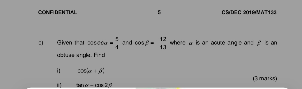 CONFIDENT|AL 5 CS/DEC 2019/MAT133 
c) Given that cos ecalpha = 5/4  and cos beta =- 12/13  where α is an acute angle and β is an 
obtuse angle. Find 
i) cos (alpha +beta )
(3 marks) 
ⅲ) tan alpha +cos 2beta