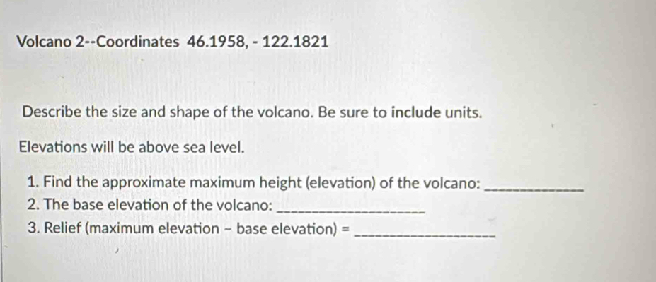 Volcano 2--Coordinates 46.1958, - 122.1821 
Describe the size and shape of the volcano. Be sure to include units. 
Elevations will be above sea level. 
1. Find the approximate maximum height (elevation) of the volcano:_ 
2. The base elevation of the volcano:_ 
3. Relief (maximum elevation - base elevation) =_