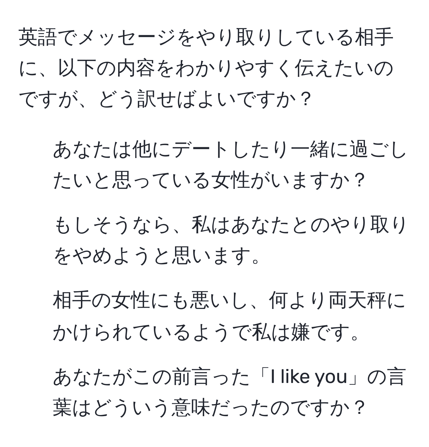 英語でメッセージをやり取りしている相手に、以下の内容をわかりやすく伝えたいのですが、どう訳せばよいですか？  
1. あなたは他にデートしたり一緒に過ごしたいと思っている女性がいますか？  
2. もしそうなら、私はあなたとのやり取りをやめようと思います。  
3. 相手の女性にも悪いし、何より両天秤にかけられているようで私は嫌です。  
4. あなたがこの前言った「I like you」の言葉はどういう意味だったのですか？