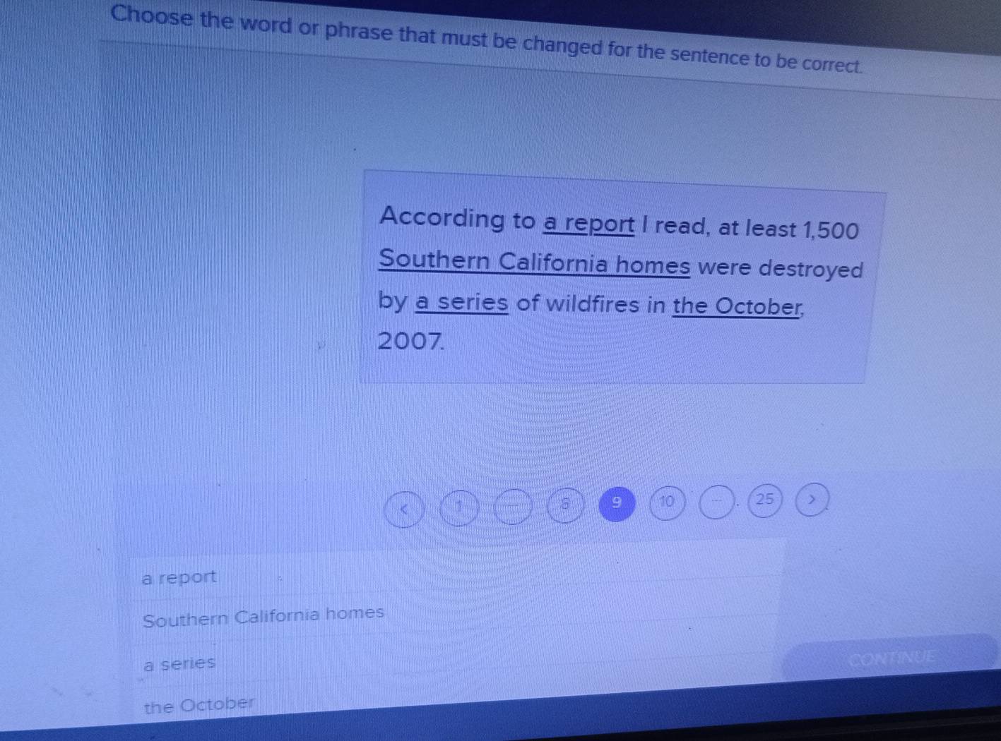 Choose the word or phrase that must be changed for the sentence to be correct.
According to a report I read, at least 1,500
Southern California homes were destroyed
by a series of wildfires in the October,
2007.
1
8 9 10 . 25
a report
Southern California homes
a series
CONTINUE
the October