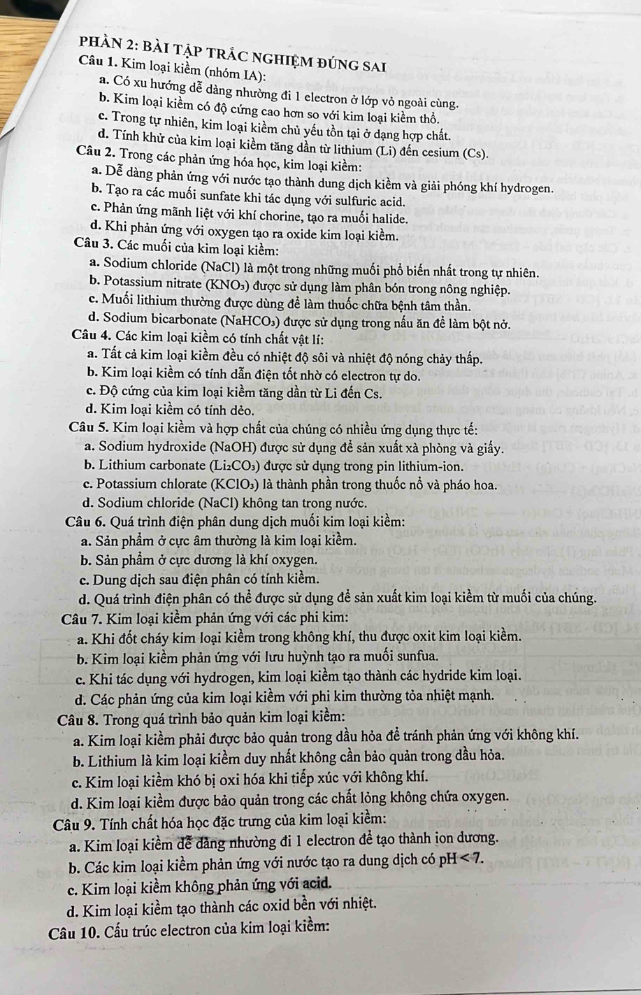 PHÀN 2: BÀI TậP TRÁC NGHIỆM đÚNG sAi
Câu 1. Kim loại kiềm (nhóm IA):
a. Có xu hướng dễ dàng nhường đi 1 electron ở lớp vỏ ngoài cùng.
b. Kim loại kiềm có độ cứng cao hơn so với kim loại kiềm thổ.
c. Trong tự nhiên, kim loại kiềm chủ yếu tồn tại ở dạng hợp chất.
d. Tính khử của kim loại kiềm tăng dần từ lithium (Li) đến cesium (Cs).
Câu 2. Trong các phản ứng hóa học, kim loại kiềm:
a. Dễ dàng phản ứng với nước tạo thành dung dịch kiềm và giải phóng khí hydrogen.
b. Tạo ra các muối sunfate khi tác dụng với sulfuric acid.
c. Phản ứng mãnh liệt với khí chorine, tạo ra muối halide.
d. Khi phản ứng với oxygen tạo ra oxide kim loại kiềm.
Câu 3. Các muối của kim loại kiểm:
a. Sodium chloride (NaCl) là một trong những muối phổ biến nhất trong tự nhiên.
b. Potassium nitrate (KNO₃) được sử dụng làm phân bón trong nông nghiệp.
c. Muối lithium thường được dùng để làm thuốc chữa bệnh tâm thần.
d. Sodium bicarbonate (NaHCO₃) được sử dụng trong nấu ăn để làm bột nở.
Câu 4. Các kim loại kiềm có tính chất vật lí:
a. Tất cả kim loại kiềm đều có nhiệt độ sôi và nhiệt độ nóng chảy thấp.
b. Kim loại kiềm có tính dẫn điện tốt nhờ có electron tự do.
c. Độ cứng của kim loại kiềm tăng dần từ Li đến Cs.
d. Kim loại kiềm có tính dẻo.
Câu 5. Kim loại kiềm và hợp chất của chúng có nhiều ứng dụng thực tế:
a. Sodium hydroxide (NaOH) được sử dụng đề sản xuất xà phòng và giấy.
b. Lithium carbonate (Li₂CO₃) được sử dụng trong pin lithium-ion.
c. Potassium chlorate (KClO₃) là thành phần trong thuốc nổ và pháo hoa.
d. Sodium chloride (NaCl) không tan trong nước.
Câu 6. Quá trình điện phân dung dịch muối kim loại kiềm:
a. Sản phẩm ở cực âm thường là kim loại kiềm.
b. Sản phẩm ở cực dương là khí oxygen.
c. Dung dịch sau điện phân có tính kiểm.
d. Quá trình điện phân có thể được sử dụng để sản xuất kim loại kiềm từ muối của chúng.
Câu 7. Kim loại kiềm phản ứng với các phi kim:
a. Khi đốt cháy kim loại kiềm trong không khí, thu được oxit kim loại kiềm.
b. Kim loại kiểm phản ứng với lưu huỳnh tạo ra muối sunfua.
c. Khi tác dụng với hydrogen, kim loại kiểm tạo thành các hydride kim loại.
d. Các phản ứng của kim loại kiềm với phi kim thường tỏa nhiệt mạnh.
Câu 8. Trong quá trình bảo quản kim loại kiềm:
a. Kim loại kiềm phải được bảo quản trong dầu hỏa đề tránh phản ứng với không khí.
b. Lithium là kim loại kiềm duy nhất không cần bảo quản trong dầu hỏa.
c. Kim loại kiềm khó bị oxi hóa khi tiếp xúc với không khí.
d. Kim loại kiểm được bảo quản trong các chất lỏng không chứa oxygen.
Câu 9. Tính chất hóa học đặc trưng của kim loại kiềm:
a. Kim loại kiềm để đảng nhường đi 1 electron để tạo thành ion dương.
b. Các kim loại kiềm phản ứng với nước tạo ra dung dịch có pH I<7.
c. Kim loại kiềm không phản ứng với acid.
d. Kim loại kiềm tạo thành các oxid bền với nhiệt.
Câu 10. Cấu trúc electron của kim loại kiềm:
