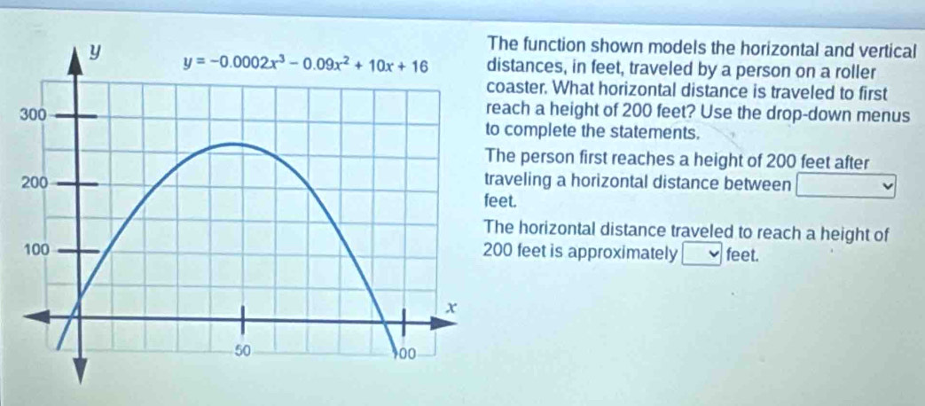 function shown models the horizontal and vertical
tances, in feet, traveled by a person on a roller
aster. What horizontal distance is traveled to first
ch a height of 200 feet? Use the drop-down menus
complete the statements.
e person first reaches a height of 200 feet after
eling a horizontal distance between
t.
horizontal distance traveled to reach a height of
feet is approximately feet.