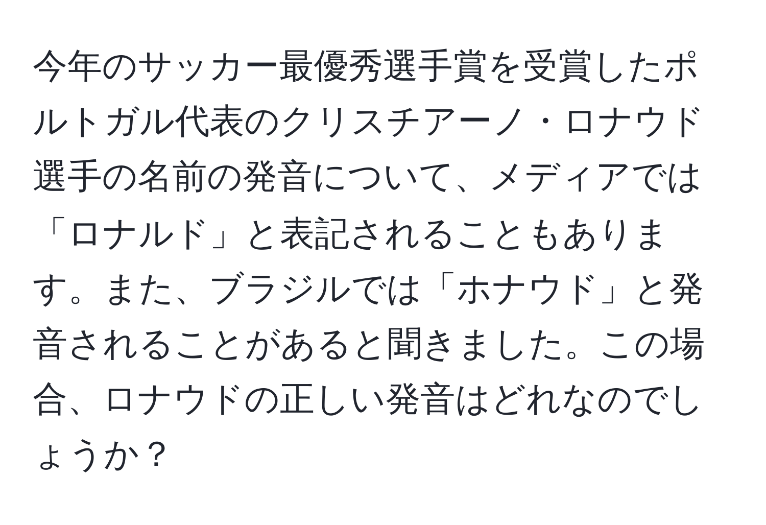 今年のサッカー最優秀選手賞を受賞したポルトガル代表のクリスチアーノ・ロナウド選手の名前の発音について、メディアでは「ロナルド」と表記されることもあります。また、ブラジルでは「ホナウド」と発音されることがあると聞きました。この場合、ロナウドの正しい発音はどれなのでしょうか？