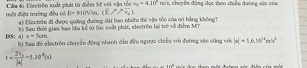 Electrôn xuất phát từ điểm M với vận tốc v_0=4.10^6m/s , chuyền động dọc theo chiều đường sức của 
một điện trường đều có E=910V/m, (vector E/^7vector v_0). 
a) Electrôn đi được quãng đường dài bao nhiêu thì vận tốc của nó bằng không? 
b) Sau thời gian bao lâu kể từ lúc xuất phát, electrôn lại trở về điểm M? 
ĐS: a) s=5cm. 
b) Sau đó electrôn chuyển động nhanh dần đều ngược chiều với đường sức cũng với |a|=1,6.10^(14)m/s^2
t=frac 2v_o|a|=5.10^(-8)(s)
x=10^6 m/s dọc theo một đường sức điện của một