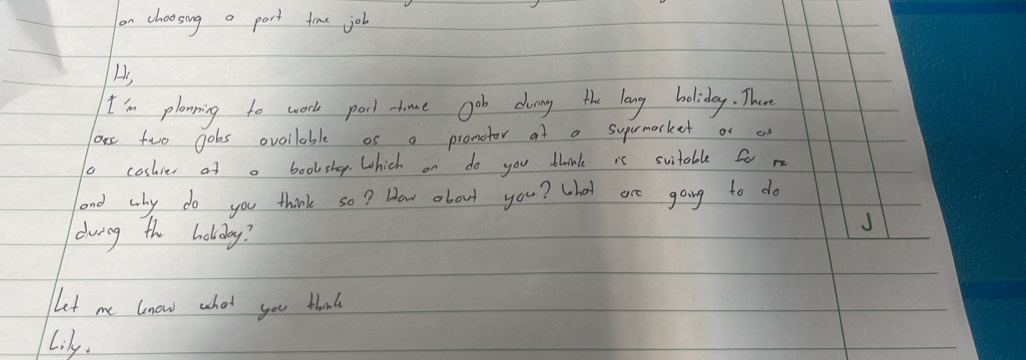 on choosing o port time job 
As 
I'm planning to work pocl- time gob dung the long holiday. There 
ore two gobs ovoilable os a pronotor at a suprmarket of as 
coslies at a boolshep. Which on do you think is svitable for me 
and why do you think so? How about you? What are going to do 
dwing the holiday? 
J 
Let me know whot you thank 
Lily.