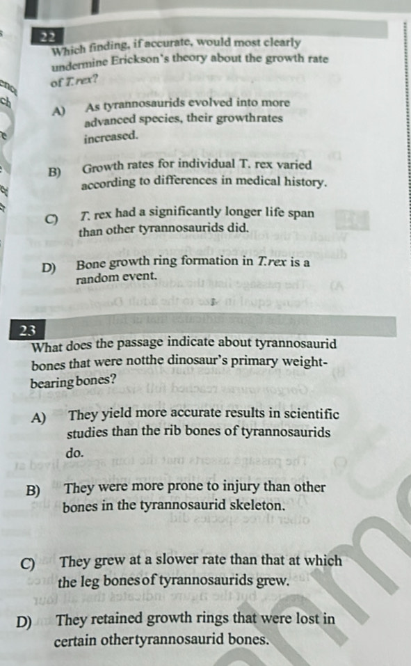 Which finding, if accurate, would most clearly
undermine Erickson's theory about the growth rate
no of I. rex?
ch
A) As tyrannosaurids evolved into more
advanced species, their growthrates
increased.
B) Growth rates for individual T. rex varied
according to differences in medical history.
C) 7. rex had a significantly longer life span
than other tyrannosaurids did.
D) Bone growth ring formation in Trex is a
random event.
23
What does the passage indicate about tyrannosaurid
bones that were notthe dinosaur’s primary weight-
bearing bones?
A) They yield more accurate results in scientific
studies than the rib bones of tyrannosaurids
do.
B) They were more prone to injury than other
bones in the tyrannosaurid skeleton.
C) They grew at a slower rate than that at which
the leg bones of tyrannosaurids grew.
D) They retained growth rings that were lost in
certain othertyrannosaurid bones.