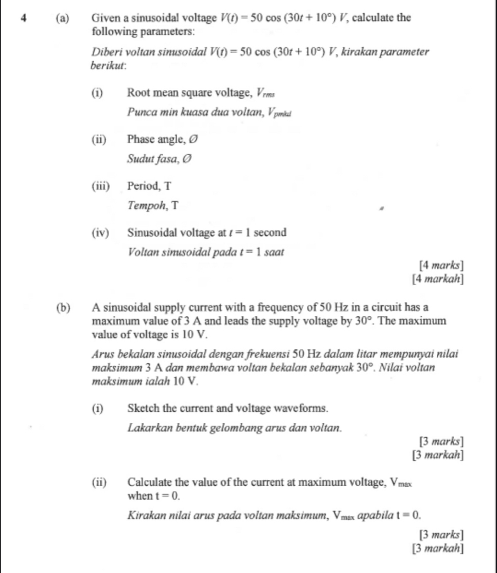 4 (a) Given a sinusoidal voltage V(t)=50cos (30t+10°)V , calculate the 
following parameters: 
Diberi voltan sinusoidal V(t)=50cos (30t+10°)V , kirakan parameter 
berikut: 
(i) Root mean square voltage, Vr
Punca min kuasa dua voltan, Vpnki
(ii) Phase angle, Ø
Sudut fasa, Ø
(iii) Period, T
Tempoh, T
(iv) Sinusoidal voltage at t=1 second
Voltan sinusoidal pada t=1 saat 
[4 marks] 
[4 markah] 
(b) A sinusoidal supply current with a frequency of 50 Hz in a circuit has a 
maximum value of 3 A and leads the supply voltage by 30°. The maximum 
value of voltage is 10 V. 
Arus bekalan sinusoidal dengan frekuensi 50 Hz dalam litar mempunyai nilai 
maksimum 3 A dan membawa voltan bekalan sebanyak 30°. Nilai voltan 
maksimum ialah 10 V. 
(i) Sketch the current and voltage waveforms. 
Lakarkan bentuk gelombang arus dan voltan. 
[3 marks] 
[3 markah] 
(ii) Calculate the value of the current at maximum voltage, Vmx
when t=0. 
Kirakan nilai arus pada voltan maksimum, Vii apabila t=0. 
[3 marks] 
[3 markah]