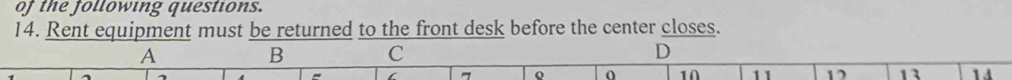 of the following questions. 
14. Rent equipment must be returned to the front desk before the center closes. 
A 
B C 
D 
o 0 10 11 12 13 1 4