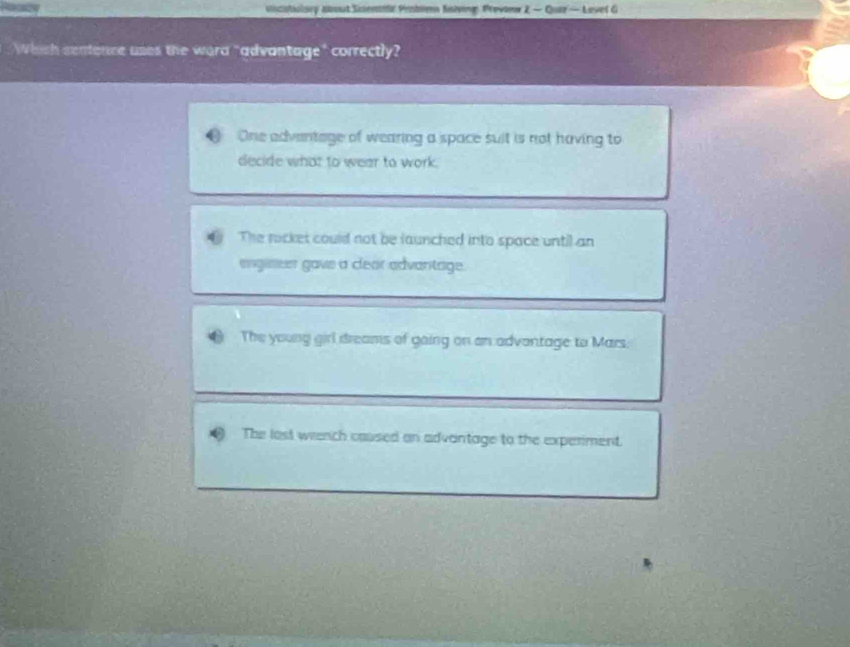 vicatuisry about Sicenar Penbie Saiving, Preview 2 — Quir — Lovel G
Which sentence uses the wera "advantage" correctly?
One adventage of wearing a space suit is not having to
decide what to wear to work.
The rocket could not be launched into space until an
engiseer gave a clear advantage.
The young girl dreams of going on an advantage to Mars.
The lost wiench caused on advantage to the experiment.