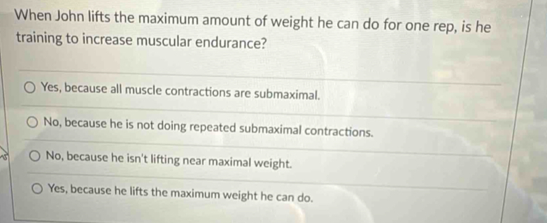 When John lifts the maximum amount of weight he can do for one rep, is he
training to increase muscular endurance?
Yes, because all muscle contractions are submaximal.
No, because he is not doing repeated submaximal contractions.
No, because he isn't lifting near maximal weight.
Yes, because he lifts the maximum weight he can do.