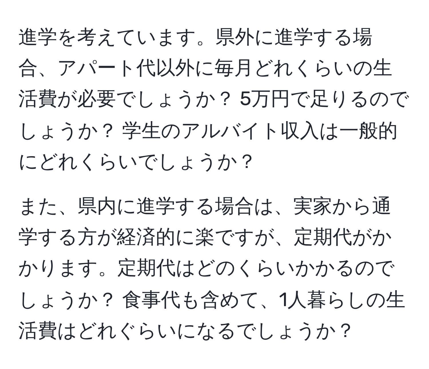 進学を考えています。県外に進学する場合、アパート代以外に毎月どれくらいの生活費が必要でしょうか？ 5万円で足りるのでしょうか？ 学生のアルバイト収入は一般的にどれくらいでしょうか？

また、県内に進学する場合は、実家から通学する方が経済的に楽ですが、定期代がかかります。定期代はどのくらいかかるのでしょうか？ 食事代も含めて、1人暮らしの生活費はどれぐらいになるでしょうか？