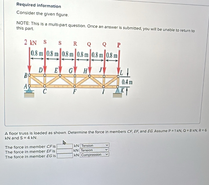 Required information 
Consider the given figure. 
NOTE: This is a multi-part question. Once an answer is submitted, you will be unable to return to 
this part. 
A floor truss is loaded as shown. Determine the force in members CF, EF, and EG. Assume P=1kN, Q=8kN, R=6
kN and S=4kN
The force in member CF is kN Tension 
The force in member EF is kN Tension 
The force in member EG is kN Compression