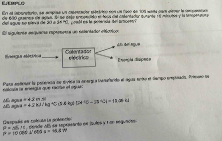 EJEMPLO 
En el laboratorio, se emplea un calentador eléctrico con un foco de 100 watta para elevar la temperatura 
de 600 gramos de agua. Si se deja encendido el foco del calentador durante 10 minutos y la temperatura 
del agua se sleva de 20 a 24°C ¿cuál es la potencía del proceso? 
El siguiente esquema representa un calentador eléctrico: 
Para estimar la potencia se divide la energía transferida al agua entre el tiempo empleado. Primero se 
calcula la energía que recibe el agua:
△E agua =4.2m△ t
AE agua =4.2kJ/kg°C(0.6kg)(24°C-20°C)=10.08kJ
Después se calcula la potencia:
P=△ E_1/t , donde AE; se representa en joules y f en segundos:
P=10080 I1 600s=16.8W