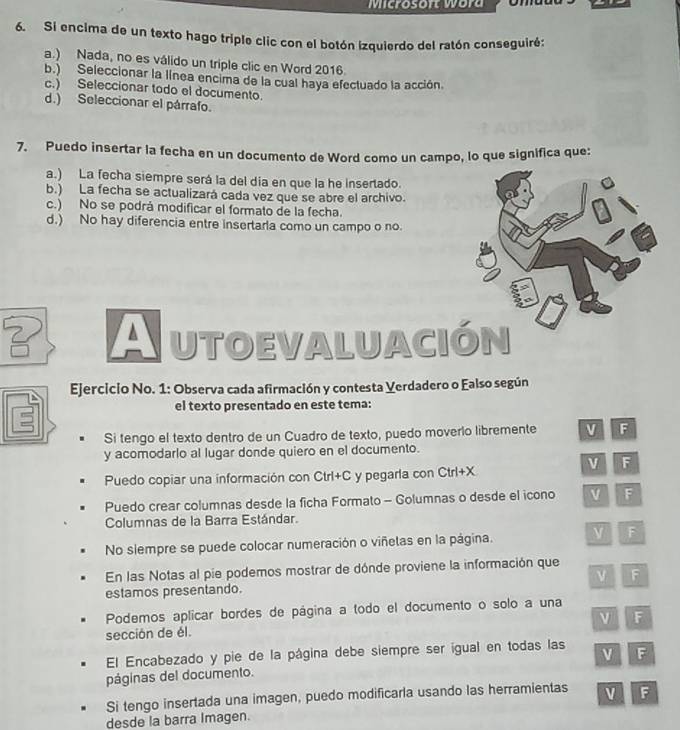 Microsoft wora
6. Si encima de un texto hago triple clic con el botón izquierdo del ratón conseguiré:
a.) Nada, no es válido un triple clic en Word 2016.
b.) Seleccionar la línea encima de la cual haya efectuado la acción.
c.) Seleccionar todo el documento.
d.) Seleccionar el párrafo.
7. Puedo insertar la fecha en un documento de Word como un campo, lo que significa que:
a.) La fecha siempre será la del dia en que la he insertado.
b.) La fecha se actualizará cada vez que se abre el archivo.
c.) No se podrá modificar el formato de la fecha.
d.) No hay diferencia entre insertarla como un campo o no.
Autoevaluación
Ejercicio No. 1: Observa cada afirmación y contesta Yerdadero o Ealso según
el texto presentado en este tema:
Si tengo el texto dentro de un Cuadro de texto, puedo moverlo libremente v F
y acomodarlo al lugar donde quiero en el documento.
v F
Puedo copiar una información con Ctrl+C y pegarla con Ctrl+X
Puedo crear columnas desde la ficha Formato - Golumnas o desde el icono v F
Columnas de la Barra Estándar.
No siempre se puede colocar numeración o viñetas en la página. F
En las Notas al pie podemos mostrar de dónde proviene la información que
estamos presentando. ν F
Podemos aplicar bordes de página a todo el documento o solo a una
ν F
sección de él.
El Encabezado y pie de la página debe siempre ser igual en todas las
páginas del documento. F
Si tengo insertada una imagen, puedo modificarla usando las herramientas v F
desde la barra Imagen.