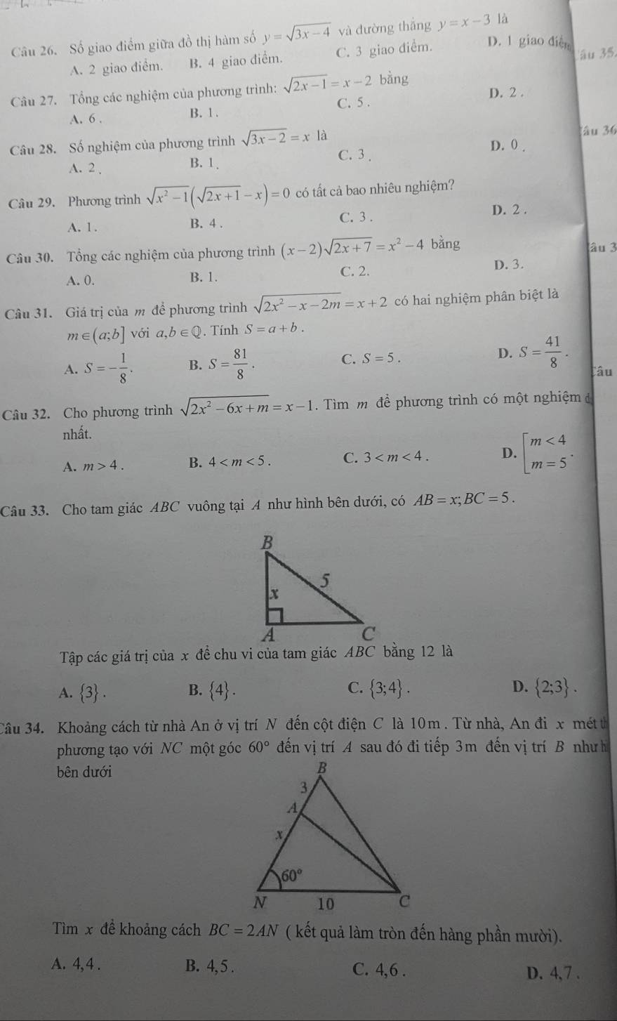 Số giao điểm giữa đồ thị hàm số y=sqrt(3x-4) yà đường thắng y=x-3 là
A. 2 giao điểm. B. 4 giao điểm. C. 3 giao diểm. D. 1 giao diễn au 35.
Câu 27. Tổng các nghiệm của phương trình: sqrt(2x-1)=x-2 bàng
A. 6 . B. 1 . C. 5 . D. 2 .
lâu 36
Câu 28. Số nghiệm của phương trình sqrt(3x-2)=x là D. 0 .
C. 3 ,
A. 2 B. 1.
Câu 29. Phương trình sqrt(x^2-1)(sqrt(2x+1)-x)=0 có tất cả bao nhiêu nghiệm?
C. 3 .
A. 1 . B. 4 . D. 2 .
Câu 30. Tổng các nghiệm của phương trình (x-2)sqrt(2x+7)=x^2-4 bàng âu 3
A. 0. B. 1. C. 2. D. 3.
Câu 31. Giá trị của m để phương trình sqrt(2x^2-x-2m)=x+2 có hai nghiệm phân biệt là
m∈ (a;b] với a,b∈ Q. Tính S=a+b.
C. S=5.
D. S= 41/8 .
A. S=- 1/8 . B. S= 81/8 . Câu
Câu 32. Cho phương trình sqrt(2x^2-6x+m)=x-1.  Tìm m để phương trình có một nghiệm đ
nhất.
A. m>4. B. 4 C. 3 D. beginarrayl m<4 m=5endarray. .
Câu 33. Cho tam giác ABC vuông tại A như hình bên dưới, có AB=x;BC=5.
Tập các giá trị của x đề chu vi của tam giác ABC bằng 12 là
A.  3 .  4 . C.  3;4 . D.  2;3 .
B.
Câu 34. Khoảng cách từ nhà An ở vị trí N đến cột điện C là 10m . Từ nhà, An đi x métt
phương tạo với NC một góc 60° đến vị trí A sau đó đi tiếp 3m đến vị trí B nhưh
bên dưới
Tìm x đề khoảng cách BC=2AN ( kết quả làm tròn đến hàng phần mười).
A. 4, 4 . B. 4, 5 . C. 4,6 . D. 4, 7 .