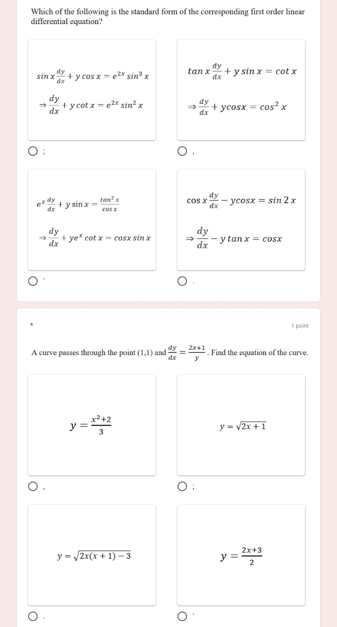 Which of the following is the standard form of the corresponding first order linear
differential equation?
sin x dy/dx +ycos x=e^(2x)sin^3x
tan x dy/dx +ysin x=cot x
Rightarrow  dy/dx +ycot x=e^(2x)sin^2x
Rightarrow  dy/dx +ycos x=cos^2x;
e^x dy/dx +ysin x= tan^2x/cos x 
cos x dy/dx -ycos x=sin 2x
Rightarrow  dy/dx +ye^xcot x=cos xsin x
Rightarrow  dy/dx -ytan x=cos x
*
1 point
A curve passes through the point (1,1) and  dy/dx = (2x+1)/y . Find the equation of the curve.
y= (x^2+2)/3 
y=sqrt(2x+1)
y=sqrt(2x(x+1)-3)
y= (2x+3)/2 