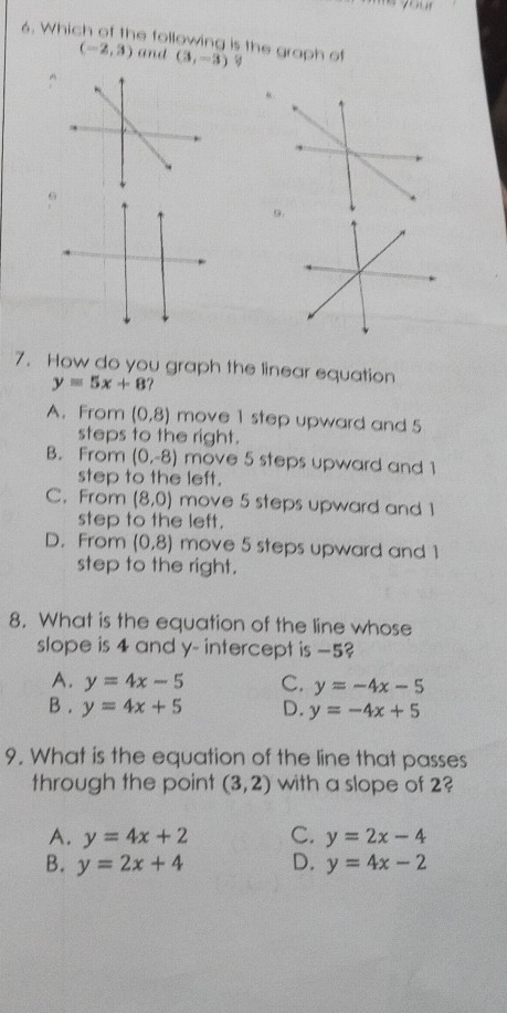 Which of the following is the graph of (3,-3)
(-2,3) and
“.
9.
7. How do you graph the linear equation
y=5x+8
A. From (0,8) move 1 step upward and 5
steps to the right.
B. From (0,-8) move 5 steps upward and 1
step to the left.
C. From (8,0) move 5 steps upward and 1
step to the left.
D. From (0,8) move 5 steps upward and 1
step to the right.
8. What is the equation of the line whose
slope is 4 and y - intercept is −5?
A. y=4x-5 C. y=-4x-5
B . y=4x+5 D. y=-4x+5
9. What is the equation of the line that passes
through the point (3,2) with a slope of 2?
A. y=4x+2 C. y=2x-4
B. y=2x+4 D. y=4x-2