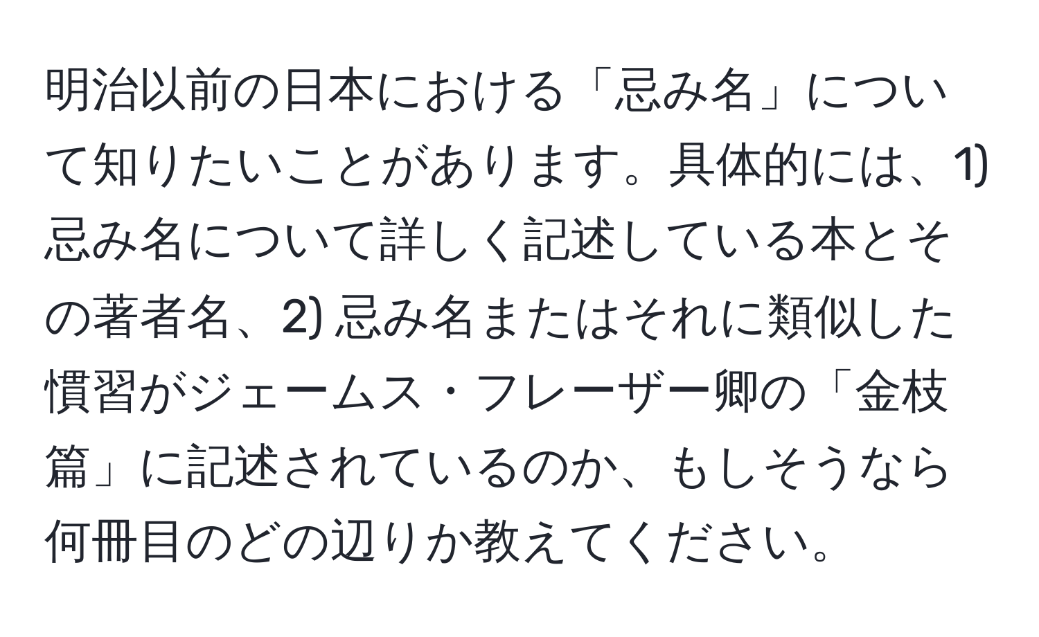 明治以前の日本における「忌み名」について知りたいことがあります。具体的には、1) 忌み名について詳しく記述している本とその著者名、2) 忌み名またはそれに類似した慣習がジェームス・フレーザー卿の「金枝篇」に記述されているのか、もしそうなら何冊目のどの辺りか教えてください。