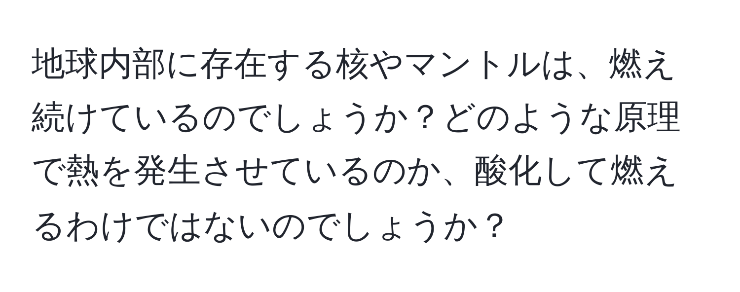 地球内部に存在する核やマントルは、燃え続けているのでしょうか？どのような原理で熱を発生させているのか、酸化して燃えるわけではないのでしょうか？
