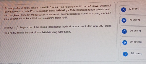 Satu angkatan di suatu sekolah memiliki 8 kelas. Tiap kelasnya terdiri dari 40 siswa. Diketahui
siswa perempuan ada 55%, sedangkan siswa laki-lakinya 45%. Beberapa tahun setelah lulus, a 12 orang
satu angkatan tersebut mengadakan acara reuni. Karena beberapa sudah ada yang menikah
atau bekerja di luar kota, tidak semua alumni dapat hadir. 16 orang
B
Sebanyak  5/11  bagian dari total alumni perempuan hadir di acara reuni, Jika ada 200 orang 20 orang
yang hadir, berapa banyak alumni laki-laki yang tidak hadir?
C
D 24 orang
28 orang