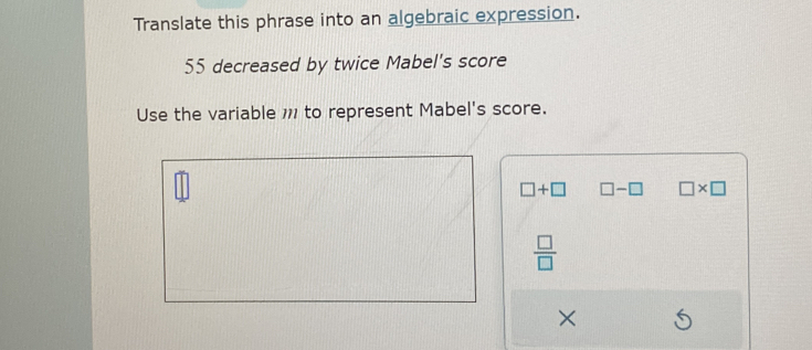 Translate this phrase into an algebraic expression.
55 decreased by twice Mabel's score
Use the variable 1 to represent Mabel's score.
□ +□ □ -□ □ * □
 □ /□  
×