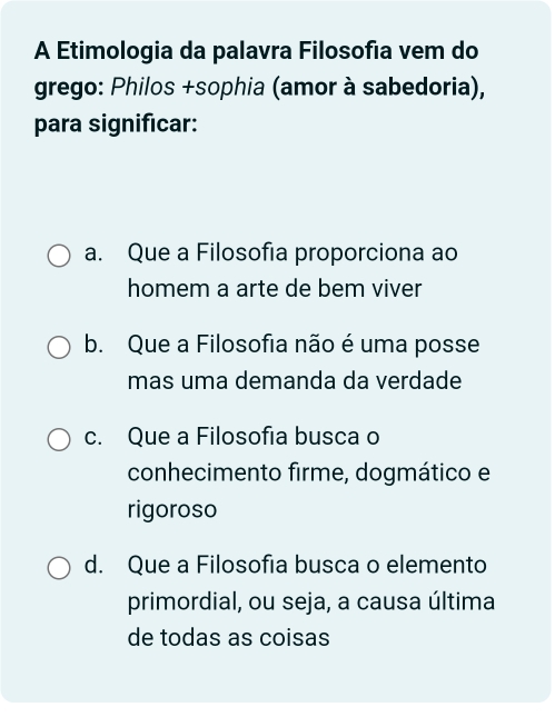 A Etimologia da palavra Filosofia vem do
grego: Philos +sophia (amor à sabedoria),
para significar:
a. Que a Filosofia proporciona ao
homem a arte de bem viver
b. Que a Filosofia não é uma posse
mas uma demanda da verdade
c. Que a Filosofia busca o
conhecimento firme, dogmático e
rigoroso
d. Que a Filosofia busca o elemento
primordial, ou seja, a causa última
de todas as coisas