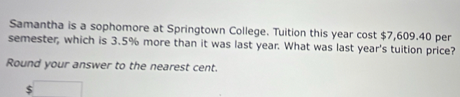 Samantha is a sophomore at Springtown College. Tuition this year cost $7,609.40 per 
semester, which is 3.5% more than it was last year. What was last year's tuition price? 
Round your answer to the nearest cent.
$□