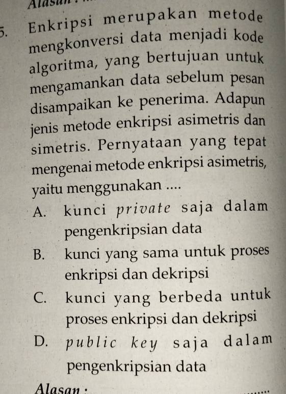 Alasan
5. Enkripsi merupakan metode
mengkonversi data menjadi kode
algoritma, yang bertujuan untuk
mengamankan data sebelum pesan
disampaikan ke penerima. Adapun
jenis metode enkripsi asimetris dan
simetris. Pernyataan yang tepat
mengenai metode enkripsi asimetris,
yaitu menggunakan ....
A. kunci private saja dalam
pengenkripsian data
B. kunci yang sama untuk proses
enkripsi dan dekripsi
C. kunci yang berbeda untuk
proses enkripsi dan dekripsi
D. public key saja dalam
pengenkripsian data
Alasan :