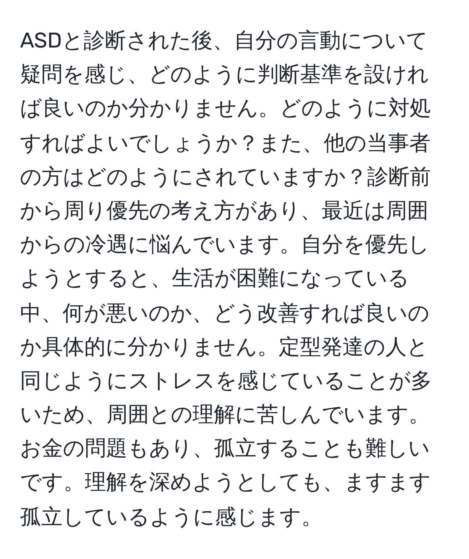 ASDと診断された後、自分の言動について疑問を感じ、どのように判断基準を設ければ良いのか分かりません。どのように対処すればよいでしょうか？また、他の当事者の方はどのようにされていますか？診断前から周り優先の考え方があり、最近は周囲からの冷遇に悩んでいます。自分を優先しようとすると、生活が困難になっている中、何が悪いのか、どう改善すれば良いのか具体的に分かりません。定型発達の人と同じようにストレスを感じていることが多いため、周囲との理解に苦しんでいます。お金の問題もあり、孤立することも難しいです。理解を深めようとしても、ますます孤立しているように感じます。