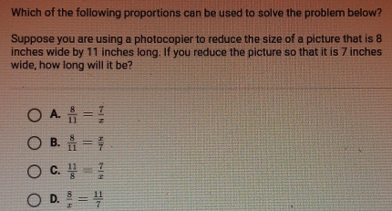 Which of the following proportions can be used to solve the problem below?
Suppose you are using a photocopier to reduce the size of a picture that is 8
inches wide by 11 inches long. If you reduce the picture so that it is 7 inches
wide, how long will it be?
A.  8/11 = 7/z 
B.  8/11 = x/7 .
C.  11/8 = 7/x 
D.  8/x = 11/7 