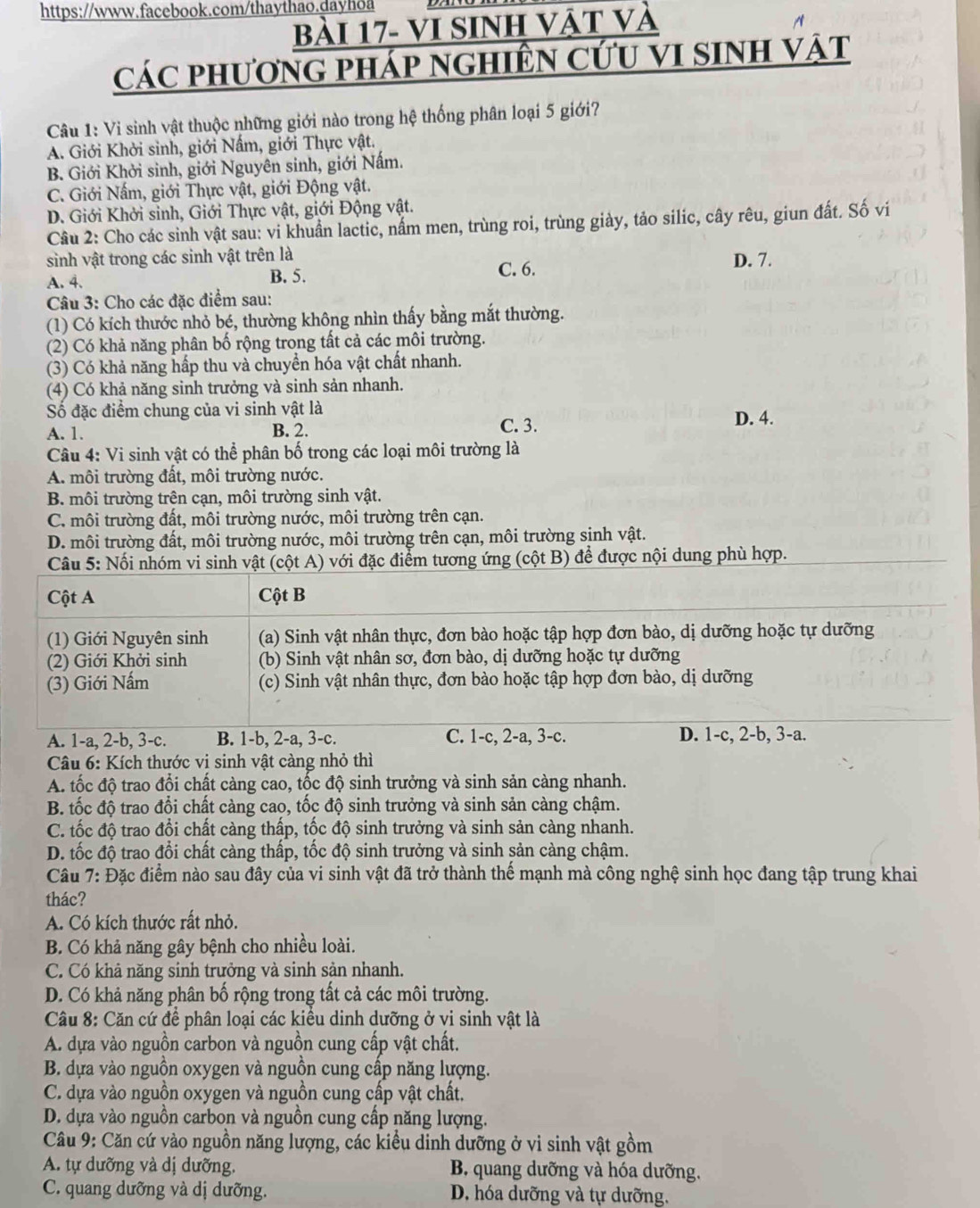 Bài 17- VI Sinh vật và
các phương pháp nghiên cứu vI sinh vật
Câu 1: Vi sinh vật thuộc những giới nào trong hệ thống phân loại 5 giới?
A. Giới Khởi sinh, giới Nấm, giới Thực vật.
B. Giới Khởi sinh, giới Nguyên sinh, giới Nấm.
C. Giới Nấm, giới Thực vật, giới Động vật.
D. Giới Khởi sinh, Giới Thực vật, giới Động vật.
Câu 2: Cho các sinh vật sau: vi khuẩn lactic, nấm men, trùng roi, trùng giày, tảo silic, cây rêu, giun đất. Số vi
sinh vật trong các sinh vật trên là
A. 4. B. 5.
C. 6. D. 7.
Câu 3: Cho các đặc điểm sau:
(1) Có kích thước nhỏ bé, thường không nhìn thấy bằng mắt thường.
(2) Có khả năng phân bố rộng trong tất cả các môi trường.
(3) Có khả năng hấp thu và chuyển hóa vật chất nhanh.
(4) Có khả năng sinh trưởng và sinh sản nhanh.
Số đặc điểm chung của vi sinh vật là D. 4.
A. 1.
B. 2. C. 3.
Câu 4: Vi sinh vật có thể phân bố trong các loại môi trường là
A. môi trường đất, môi trường nước.
B. môi trường trên cạn, môi trường sinh vật.
C. môi trường đất, môi trường nước, môi trường trên cạn.
D. môi trường đất, môi trường nước, môi trường trên cạn, môi trường sinh vật.
Câu 5: Nối nhóm vi sinh vật (cột A) với đặc điểm tương ứng (cột B) để được nội dung phù hợp.
Cột A Cột B
(1) Giới Nguyên sinh (a) Sinh vật nhân thực, đơn bào hoặc tập hợp đơn bào, dị dưỡng hoặc tự dưỡng
(2) Giới Khởi sinh (b) Sinh vật nhân sơ, đơn bào, dị dưỡng hoặc tự dưỡng
(3) Giới Nấm (c) Sinh vật nhân thực, đơn bào hoặc tập hợp đơn bào, dị dưỡng
A. 1-a, 2-b, 3-c. B. 1-b, 2-a, 3-c. C. 1-c, 2-a, 3-c. D. 1-c, 2-b, 3-a.
Câu 6: Kích thước vi sinh vật càng nhỏ thì
A. tốc độ trao đổi chất càng cao, tốc độ sinh trưởng và sinh sản càng nhanh.
B. tốc độ trao đổi chất càng cao, tốc độ sinh trưởng và sinh sản càng chậm.
C. tốc độ trao đổi chất càng thấp, tốc độ sinh trưởng và sinh sản càng nhanh.
D. tốc độ trao đổi chất càng thấp, tốc độ sinh trưởng và sinh sản càng chậm.
Câu 7: Đặc điểm nào sau đây của vi sinh vật đã trở thành thể mạnh mà công nghệ sinh học đang tập trung khai
thác?
A. Có kích thước rất nhỏ.
B. Có khả năng gây bệnh cho nhiều loài.
C. Có khả năng sinh trưởng và sinh sản nhanh.
D. Có khả năng phân bố rộng trong tất cả các môi trường.
Câu 8: Căn cứ đề phân loại các kiều dinh dưỡng ở vi sinh vật là
A. dựa vào nguồn carbon và nguồn cung cấp vật chất.
B. dựa vào nguồn oxygen và nguồn cung cấp năng lượng.
C. dựa vào nguồn oxygen và nguồn cung cấp vật chất,
D. dựa vào nguồn carbon và nguồn cung cấp năng lượng.
Câu 9: Căn cứ vào nguồn năng lượng, các kiều dinh dưỡng ở vi sinh vật gồm
A. tự dưỡng và dị dưỡng. B. quang dưỡng và hóa dưỡng.
C. quang dưỡng và dị dưỡng. D. hóa dưỡng và tự dưỡng.