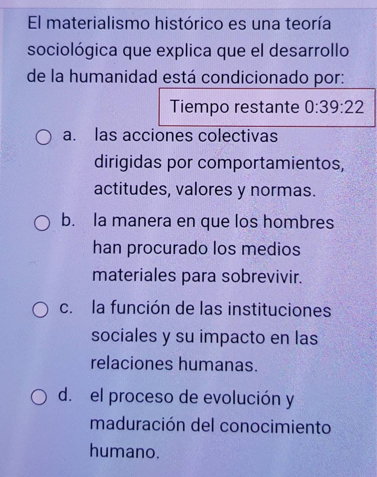 El materialismo histórico es una teoría
sociológica que explica que el desarrollo
de la humanidad está condicionado por:
Tiempo restante 0:39:22
a. las acciones colectivas
dirigidas por comportamientos,
actitudes, valores y normas.
b. la manera en que los hombres
han procurado los medios
materiales para sobrevivir.
c. la función de las instituciones
sociales y su impacto en las
relaciones humanas.
d. el proceso de evolución y
maduración del conocimiento
humano.