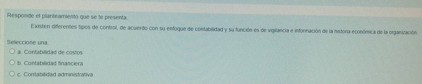 Responde el planteamiento que se te presenta.
Existen diferentes tipos de control, de acuerdo con su enfoque de contabilidad y su función es de vigilancia e información de la historia económica de la organización.
Seleccione una:
a. Contabilidad de costos
b. Contabilidad financiera
c. Contabilidad administrativa
