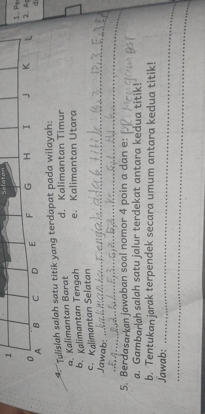 Selatan 
1. Pe 
0
A B C D E F G H I J K
L 2. A
di 
4. Tulislah salah satu titik yang terdapat pada wilayah: 
a. Kalimantan Barat 
d. Kalimantan Timur 
b. Kalimantan Tengah 
e. Kalimantan Utara 
c. Kalimantan Selatan 
Jawab:_ 
_ 
5. Berdasarkan jawaban soal nomor 4 poin a dan e : 
a. Gambarlah salah satu jalur terdekat antara kedua titik! 
b. Tentukan jarak terpendek secara umum antara kedua titik! 
Jawab:_ 
_