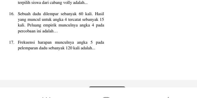 terpilih siswa dari cabang volly adalah... 
16. Sebuah dadu dilempar sebanyak 60 kali. Hasil 
yang muncul untuk angka 4 tercatat sebanyak 15
kali. Peluang empirik munculnya angka 4 pada 
percobaan ini adalah…. 
17. Frekuensi harapan munculnya angka 5 pada 
pelemparan dadu sebanyak 120 kali adalah...