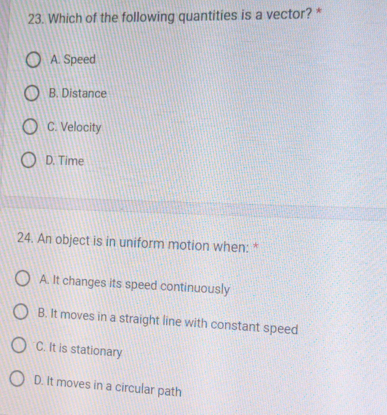 Which of the following quantities is a vector? *
A. Speed
B. Distance
C. Velocity
D. Time
24. An object is in uniform motion when: *
A. It changes its speed continuously
B. It moves in a straight line with constant speed
C. It is stationary
D. It moves in a circular path