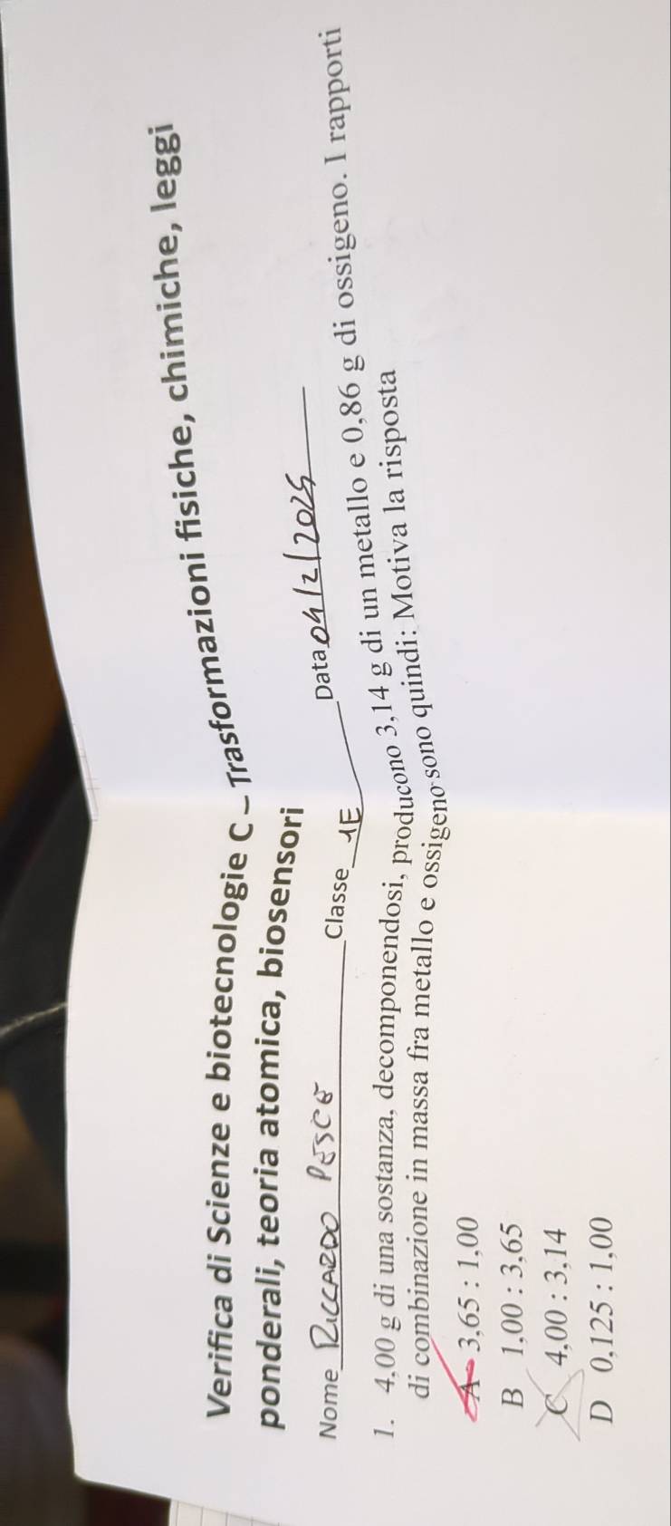 Verifica di Scienze e biotecnologie C - Trasformazioni fisiche, chimiche, leggi
ponderali, teoria atomica, biosensori
Nome_
Classe
Data
_
1. 4,00 g di una sostanza, decomponendosi, producono 3,14 g di un metallo e 0,86 g di ossigeno. I rapporti
di combinazione in massa fra metallo e ossigeno sono quindi: Motiva la risposta
A 3,65:1,00
B 1,00:3,65
C 4,00:3,14
D 0,125:1,00