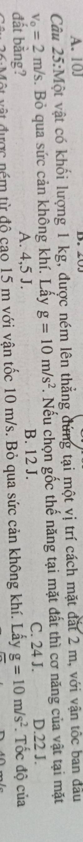 A. 10J
Câu 25:Một vật có khổi lượng 1 kg, được ném lên thẳng đứng tại một vị trí cách mặt đắt 2 m, với vận tốc ban đầu
v_0=2m/s 3. Bỏ qua sức cản không khí. Lấy g=10m/s^2. Nếu chọn gốc thế năng tại mặt đất thì cơ năng của vật tại mặt
B. 12 J. C. 24 J.
đất bằng? A. 4,5 J. D. 22 J.
Một vật được ném từ độ cao 15 m với vận tốc 10 m/s. Bỏ qua sức cản không khí. Lây g=10m/s^2. Tốc độ của